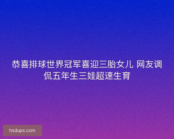 恭喜排球世界冠军喜迎三胎女儿 网友调侃五年生三娃超速生育