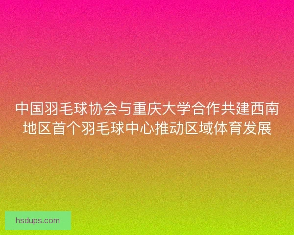 中国羽毛球协会与重庆大学合作共建西南地区首个羽毛球中心推动区域体育发展