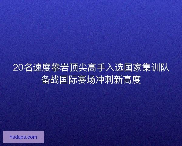 20名速度攀岩顶尖高手入选国家集训队备战国际赛场冲刺新高度